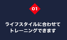 ライフスタイルに合わせてトレーニングできます