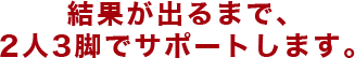 結果が出るまで、2人3脚でサポートします。