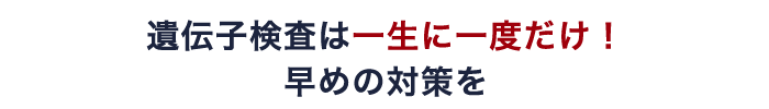 遺伝子検査は一生に一度だけ! 早めの対策を