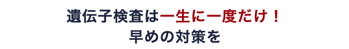 遺伝子検査は一生に一度だけ！ 早めの対策を