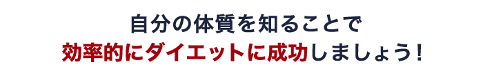 自分の体質を知ることで 効率的にダイエットに成功しましょう!